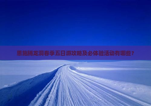 恩施腾龙洞春季五日游攻略及必体验活动有哪些？