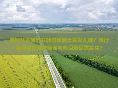如何从黄南出发畅游恩施土家女儿城？旅行社选择有哪些痛点与热词新词需关注？