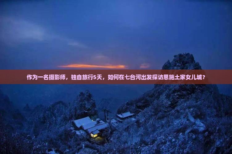 作为一名摄影师，独自旅行5天，如何在七台河出发探访恩施土家女儿城？
