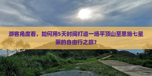 游客角度看，如何用5天时间打造一场平顶山至恩施七星寨的自由行之旅？