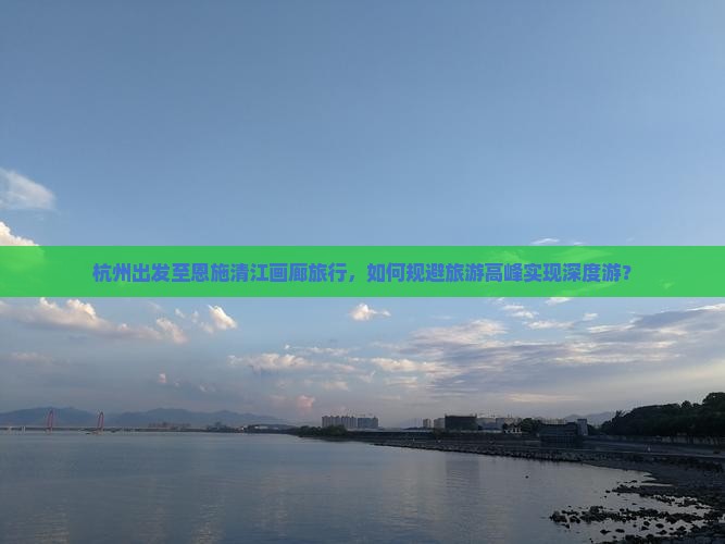 杭州出发至恩施清江画廊旅行，如何规避旅游高峰实现深度游？