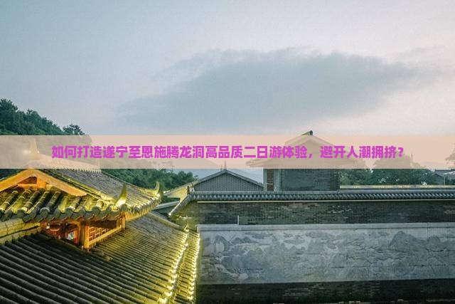 如何打造遂宁至恩施腾龙洞高品质二日游体验，避开人潮拥挤？
