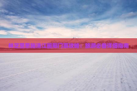 林芝至恩施清江画廊门票攻略：旅游必备详细指南