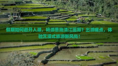 假期如何避开人潮，畅游恩施清江画廊？出游痛点，体验沉浸式旅游新风尚！
