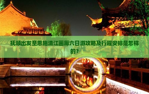 抚顺出发至恩施清江画廊六日游攻略及行程安排是怎样的？