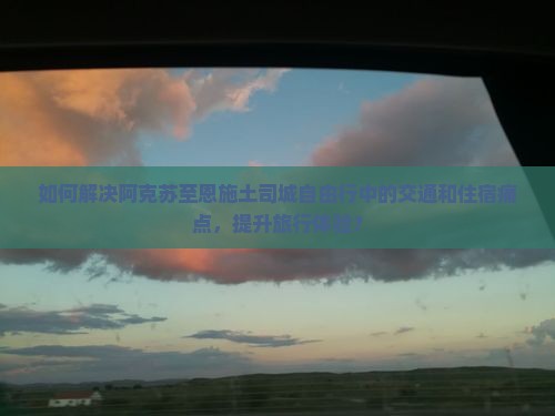 如何解决阿克苏至恩施土司城自由行中的交通和住宿痛点，提升旅行体验？