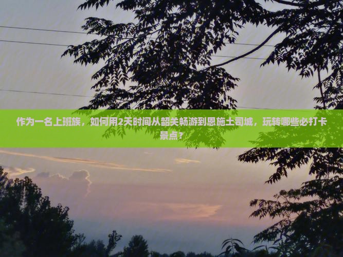 作为一名上班族，如何用2天时间从韶关畅游到恩施土司城，玩转哪些必打卡景点？