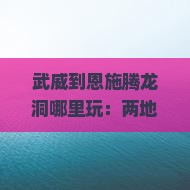 武威到恩施腾龙洞哪里玩：两地距离及游玩攻略