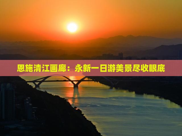 恩施清江画廊：永新一日游美景尽收眼底