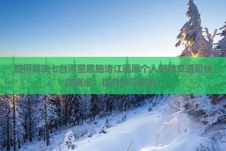 如何解决七台河至恩施清江画廊个人游的交通和住宿痛点，提升旅行体验？