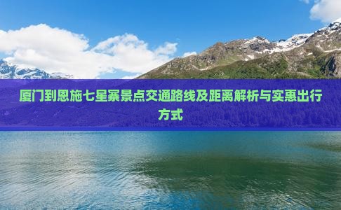 厦门到恩施七星寨景点交通路线及距离解析与实惠出行方式