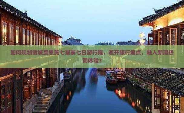如何规划诸城至恩施七星寨七日游行程，避开旅行痛点，融入新潮热词体验？