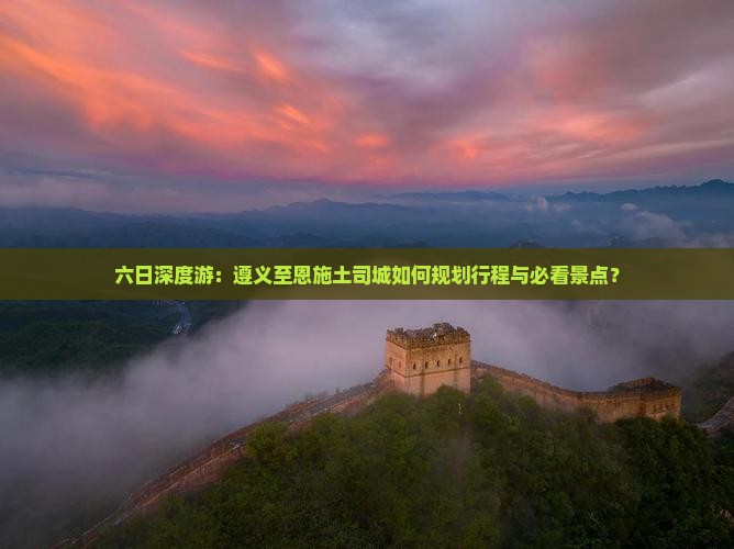 六日深度游：遵义至恩施土司城如何规划行程与必看景点？