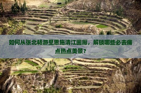 如何从张北畅游至恩施清江画廊，解锁哪些必去痛点热点美景？