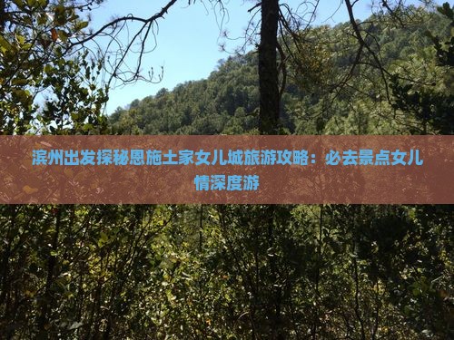 滨州出发探秘恩施土家女儿城旅游攻略：必去景点女儿情深度游