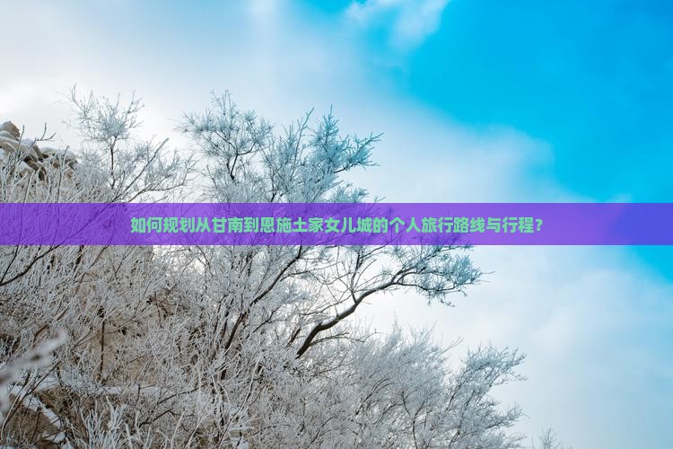 如何规划从甘南到恩施土家女儿城的个人旅行路线与行程？