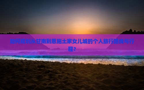 如何规划从甘南到恩施土家女儿城的个人旅行路线与行程？