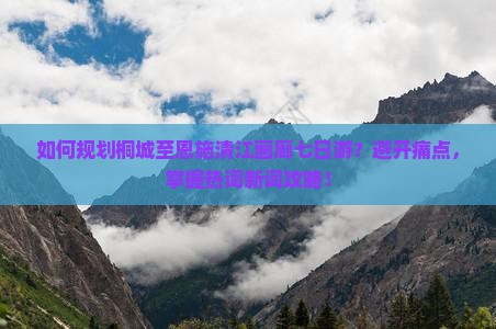 如何规划桐城至恩施清江画廊七日游？避开痛点，掌握热词新词攻略！
