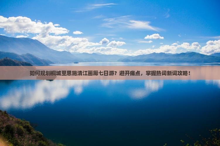 如何规划桐城至恩施清江画廊七日游？避开痛点，掌握热词新词攻略！
