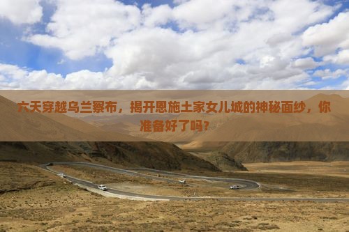 六天穿越乌兰察布，揭开恩施土家女儿城的神秘面纱，你准备好了吗？
