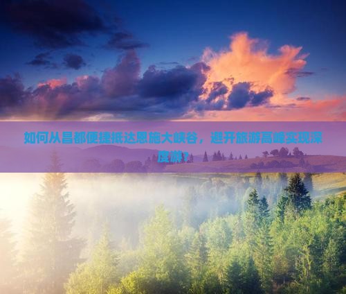 如何从昌都便捷抵达恩施大峡谷，避开旅游高峰实现深度游？