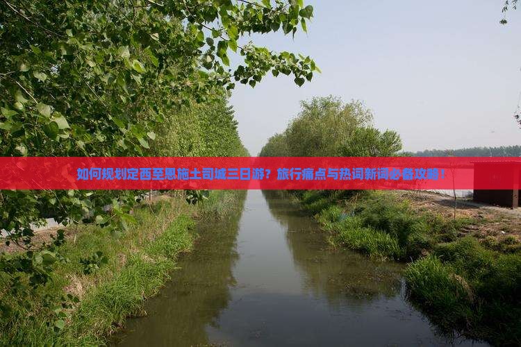 如何规划定西至恩施土司城三日游？旅行痛点与热词新词必备攻略！