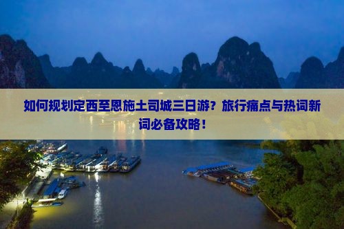 如何规划定西至恩施土司城三日游？旅行痛点与热词新词必备攻略！
