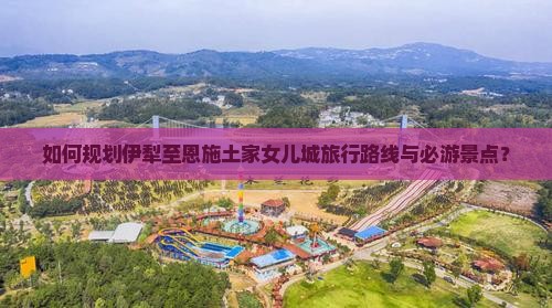 如何规划伊犁至恩施土家女儿城旅行路线与必游景点？