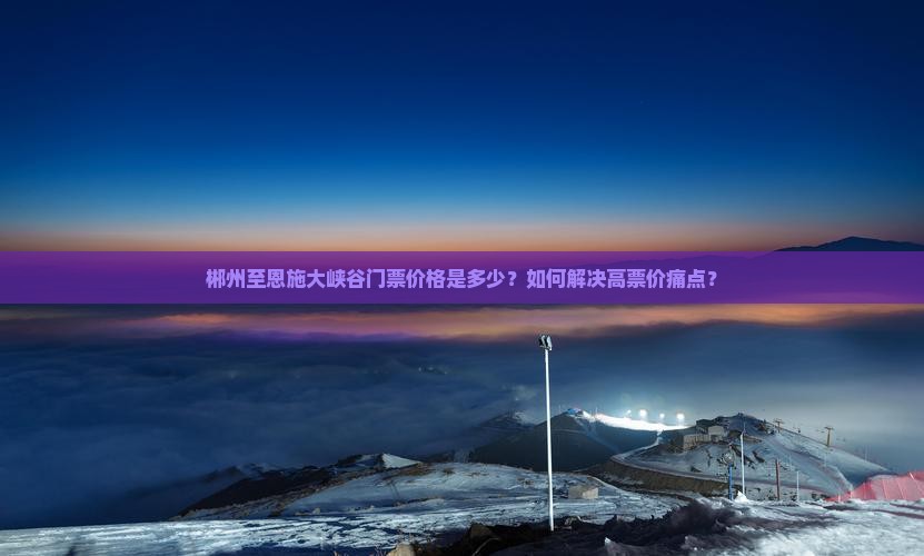 郴州至恩施大峡谷门票价格是多少？如何解决高票价痛点？