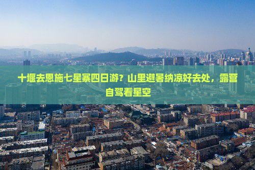 十堰去恩施七星寨四日游？山里避暑纳凉好去处，露营自驾看星空