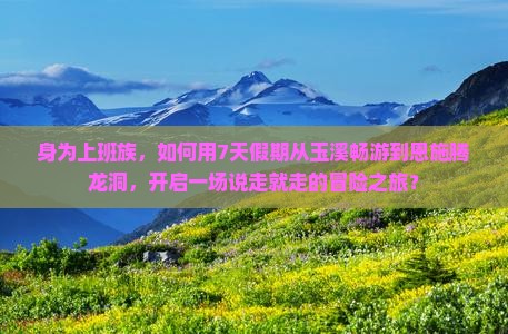 身为上班族，如何用7天假期从玉溪畅游到恩施腾龙洞，开启一场说走就走的冒险之旅？