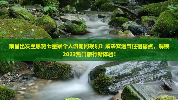 南昌出发至恩施七星寨个人游如何规划？解决交通与住宿痛点，解锁2023热门旅行新体验！