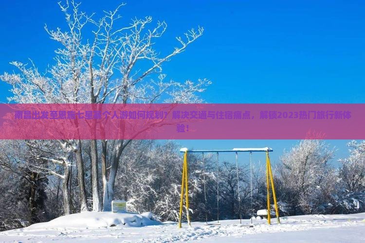南昌出发至恩施七星寨个人游如何规划？解决交通与住宿痛点，解锁2023热门旅行新体验！