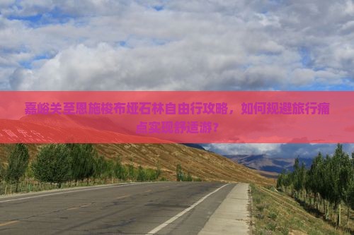 嘉峪关至恩施梭布垭石林自由行攻略，如何规避旅行痛点实现舒适游？
