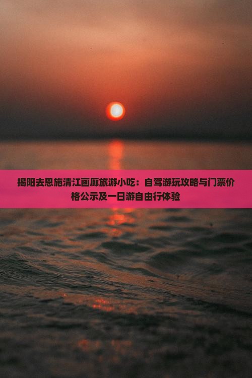 揭阳去恩施清江画廊旅游小吃：自驾游玩攻略与门票价格公示及一日游自由行体验