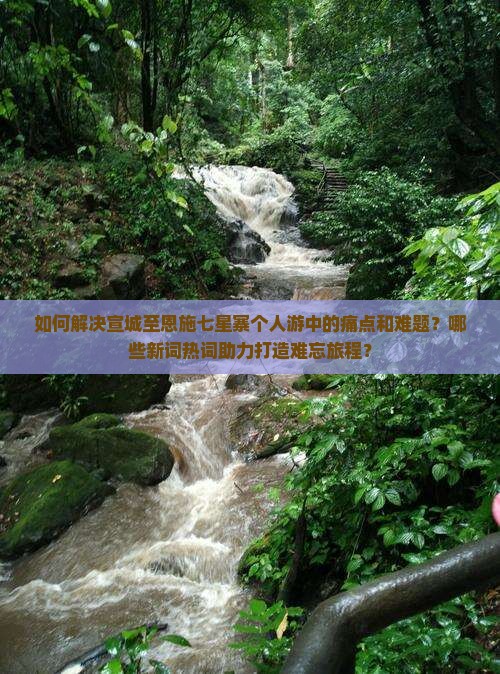 如何解决宣城至恩施七星寨个人游中的痛点和难题？哪些新词热词助力打造难忘旅程？