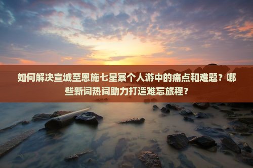 如何解决宣城至恩施七星寨个人游中的痛点和难题？哪些新词热词助力打造难忘旅程？