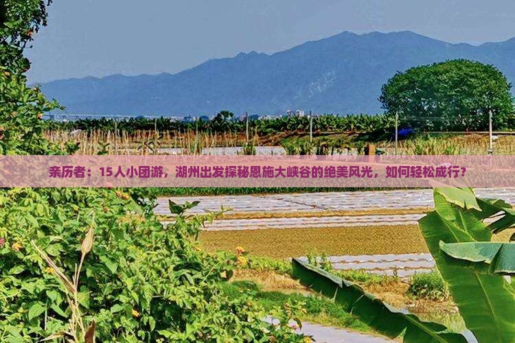 亲历者：15人小团游，湖州出发探秘恩施大峡谷的绝美风光，如何轻松成行？