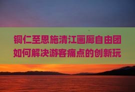 铜仁至恩施清江画廊自由团如何解决游客痛点的创新玩法有哪些？