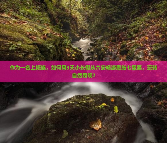 作为一名上班族，如何用3天小长假从六安畅游恩施七星寨，玩转自然奇观？