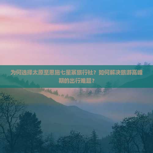 为何选择太原至恩施七星寨旅行社？如何解决旅游高峰期的出行难题？