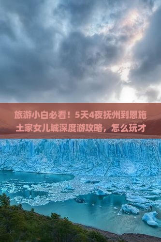 旅游小白必看！5天4夜抚州到恩施土家女儿城深度游攻略，怎么玩才过瘾？