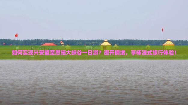 如何实现兴安盟至恩施大峡谷一日游？避开拥堵，享柿浸式旅行体验！