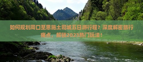 如何规划周口至恩施土司城五日游行程？深度解密旅行痛点，解锁2023热门玩法！