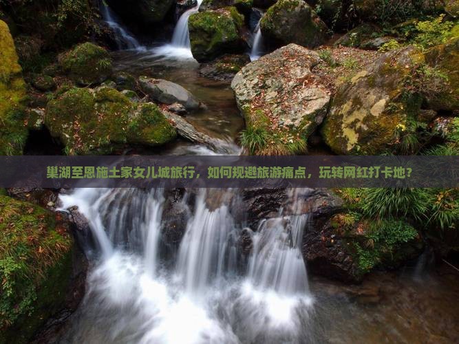 巢湖至恩施土家女儿城旅行，如何规避旅游痛点，玩转网红打卡地？