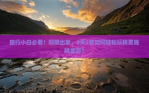 旅行小白必看！铜陵出发，3天2夜如何轻松玩转恩施腾龙洞？