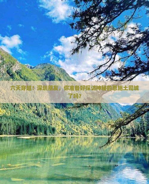六天穿越！深圳朋友，你准备好探访神秘的恩施土司城了吗？