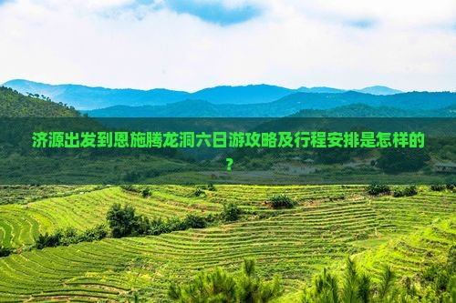 济源出发到恩施腾龙洞六日游攻略及行程安排是怎样的？