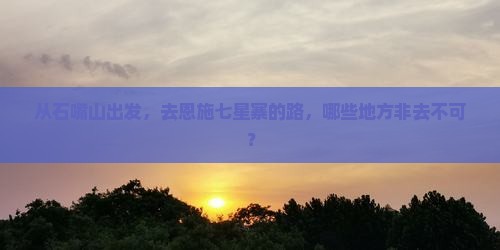 从石嘴山出发，去恩施七星寨的路，哪些地方非去不可？