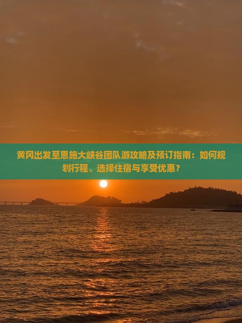 黄冈出发至恩施大峡谷团队游攻略及预订指南：如何规划行程、选择住宿与享受优惠？